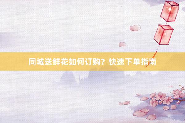 同城送鲜花如何订购？快速下单指南